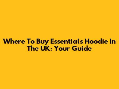 Where To Buy Essentials Hoodie In The UK: Your Guide