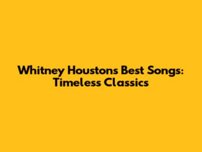Whitney Houston's Best Songs: Timeless Classics