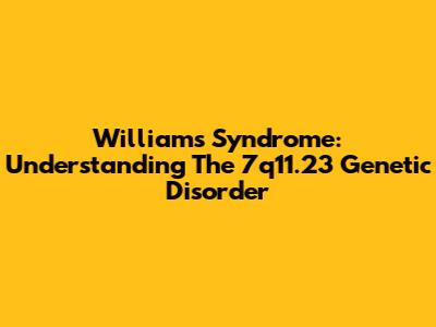 Williams Syndrome: Understanding The 7q11.23 Genetic Disorder