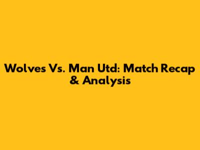 Wolves Vs. Man Utd: Match Recap & Analysis