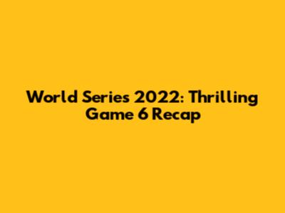 World Series 2022: Thrilling Game 6 Recap