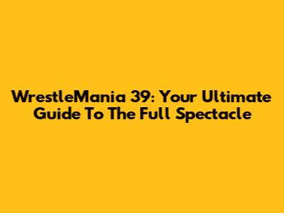 WrestleMania 39: Your Ultimate Guide To The Full Spectacle