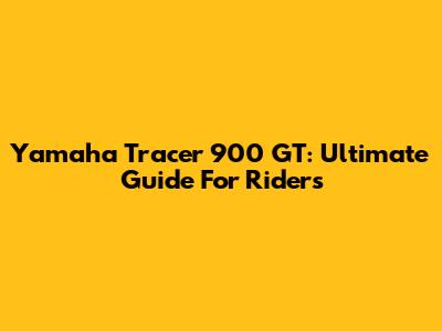 Yamaha Tracer 900 GT: Ultimate Guide For Riders