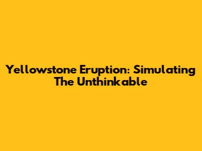 Yellowstone Eruption: Simulating The Unthinkable
