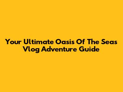Your Ultimate Oasis Of The Seas Vlog Adventure Guide