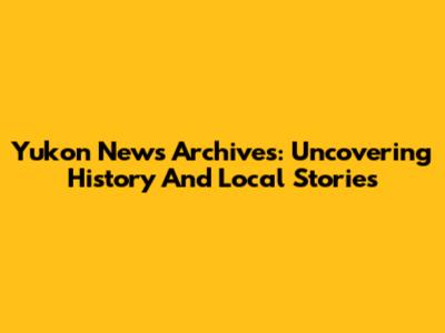 Yukon News Archives: Uncovering History And Local Stories