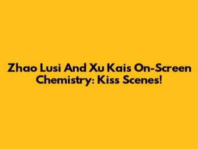 Zhao Lusi And Xu Kai's On-Screen Chemistry: Kiss Scenes!
