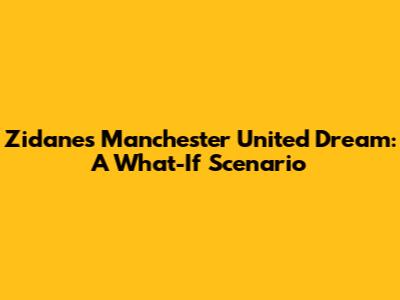 Zidane's Manchester United Dream: A What-If Scenario